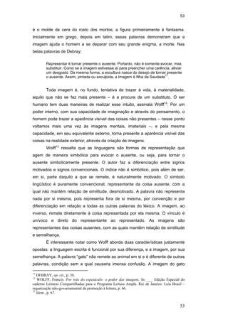 53
53
é o molde de cera do rosto dos mortos; a figura primeiramente é fantasma.
Inicialmente em grego, depois em latim, essas palavras demonstram que a
imagem ajuda o homem a se deparar com seu grande enigma, a morte. Nas
belas palavras de Debray:
Representar é tornar presente o ausente. Portanto, não é somente evocar, mas
substituir. Como se a imagem estivesse aí para preencher uma carência, aliviar
um desgosto. Da mesma forma, a escultura nasce do desejo de tornar presente
o ausente. Assim, pintada ou esculpida, a Imagem é filha da Saudade11
.
Toda imagem é, no fundo, tentativa de trazer à vida, à materialidade,
aquilo que não se faz mais presente – é a procura de um substituto. O ser
humano tem duas maneiras de realizar esse intuito, assinala Wolff12
: Por um
poder interno, com sua capacidade de imaginação e através do pensamento, o
homem pode trazer a aparência visível das coisas não presentes – nesse ponto
voltamos mais uma vez às imagens mentais, imateriais –, e pela mesma
capacidade, em seu equivalente externo, torna presente a aparência visível das
coisas na realidade exterior, através da criação de imagens.
Wolff13
ressalta que as linguagens são formas de representação que
agem de maneira simbólica para evocar o ausente, ou seja, para tornar o
ausente simbolicamente presente. O autor faz a diferenciação entre signos
motivados e signos convencionais. O índice não é simbólico, pois além de ser,
em si, parte daquilo a que se remete, é naturalmente motivado. O símbolo
lingüístico é puramente convencional, representante da coisa ausente, com a
qual não mantém relação de similitude, desmotivado. A palavra não representa
nada por si mesma, pois representa fora de si mesma, por convenção e por
diferenciação em relação a todas as outras palavras do léxico. A imagem, ao
inverso, remete diretamente à coisa representada por ela mesma. O vínculo é
unívoco e direto do representante ao representado. As imagens são
representantes das coisas ausentes, com as quais mantêm relação de similitude
e semelhança.
É interessante notar como Wolff aborda duas características justamente
opostas: a linguagem escrita é funcional por sua diferença, e a imagem, por sua
semelhança. A palavra “gato” não remete ao animal em si e é diferente de outras
palavras, condição sem a qual causaria imensa confusão. A imagem do gato
11
DEBRAY, op. cit., p. 38.
12
WOLFF, Francis. Por trás do espetáculo: o poder das imagens. In: ___ Edição Especial do
caderno Leituras Compartilhadas para o Programa Leitura Ampla. Rio de Janeiro: Leia Brasil –
organização não-governamental de promoção à leitura, p. 66.
13
Idem., p. 67.
PUC-Rio-CertificaçãoDigitalNº0510310/CA
 