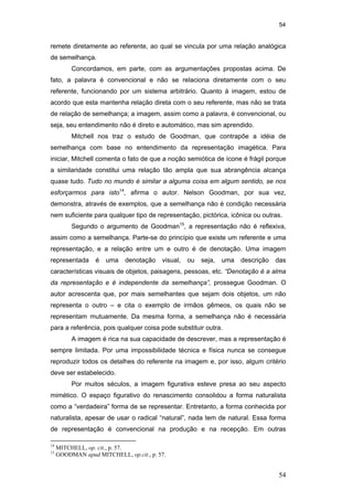54
54
remete diretamente ao referente, ao qual se vincula por uma relação analógica
de semelhança.
Concordamos, em parte, com as argumentações propostas acima. De
fato, a palavra é convencional e não se relaciona diretamente com o seu
referente, funcionando por um sistema arbitrário. Quanto à imagem, estou de
acordo que esta mantenha relação direta com o seu referente, mas não se trata
de relação de semelhança; a imagem, assim como a palavra, é convencional, ou
seja, seu entendimento não é direto e automático, mas sim aprendido.
Mitchell nos traz o estudo de Goodman, que contrapõe a idéia de
semelhança com base no entendimento da representação imagética. Para
iniciar, Mitchell comenta o fato de que a noção semiótica de ícone é frágil porque
a similaridade constitui uma relação tão ampla que sua abrangência alcança
quase tudo. Tudo no mundo é similar a alguma coisa em algum sentido, se nos
esforçarmos para isto14
, afirma o autor. Nelson Goodman, por sua vez,
demonstra, através de exemplos, que a semelhança não é condição necessária
nem suficiente para qualquer tipo de representação, pictórica, icônica ou outras.
Segundo o argumento de Goodman15
, a representação não é reflexiva,
assim como a semelhança. Parte-se do princípio que existe um referente e uma
representação, e a relação entre um e outro é de denotação. Uma imagem
representada é uma denotação visual, ou seja, uma descrição das
características visuais de objetos, paisagens, pessoas, etc. “Denotação é a alma
da representação e é independente da semelhança”, prossegue Goodman. O
autor acrescenta que, por mais semelhantes que sejam dois objetos, um não
representa o outro – e cita o exemplo de irmãos gêmeos, os quais não se
representam mutuamente. Da mesma forma, a semelhança não é necessária
para a referência, pois qualquer coisa pode substituir outra.
A imagem é rica na sua capacidade de descrever, mas a representação é
sempre limitada. Por uma impossibilidade técnica e física nunca se consegue
reproduzir todos os detalhes do referente na imagem e, por isso, algum critério
deve ser estabelecido.
Por muitos séculos, a imagem figurativa esteve presa ao seu aspecto
mimético. O espaço figurativo do renascimento consolidou a forma naturalista
como a “verdadeira” forma de se representar. Entretanto, a forma conhecida por
naturalista, apesar de usar o radical “natural”, nada tem de natural. Essa forma
de representação é convencional na produção e na recepção. Em outras
14
MITCHELL, op. cit., p. 57.
15
GOODMAN apud MITCHELL, op.cit., p. 57.
PUC-Rio-CertificaçãoDigitalNº0510310/CA
 