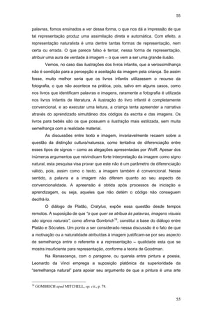 55
55
palavras, fomos ensinados a ver dessa forma, o que nos dá a impressão de que
tal representação produz uma assimilação direta e automática. Com efeito, a
representação naturalista é uma dentre tantas formas de representação, nem
certa ou errada. O que parece falso é tentar, nessa forma de representação,
atribuir uma aura de verdade à imagem – o que vem a ser uma grande ilusão.
Vemos, no caso das ilustrações dos livros infantis, que a verossimilhança
não é condição para a percepção e aceitação da imagem pela criança. Se assim
fosse, muito melhor seria que os livros infantis utilizassem o recurso da
fotografia, o que não acontece na prática, pois, salvo em alguns casos, como
nos livros que identificam palavras e imagens, raramente a fotografia é utilizada
nos livros infantis de literatura. A ilustração do livro infantil é completamente
convencional, e ao executar uma leitura, a criança tenta apreender a narrativa
através do aprendizado simultâneo dos códigos da escrita e das imagens. Os
livros para bebês são os que possuem a ilustração mais estilizada, sem muita
semelhança com a realidade material.
As discussões entre texto e imagem, invariavelmente recaem sobre a
questão da distinção cultura/natureza, como tentativa de diferenciação entre
esses tipos de signos – como as alegações apresentadas por Wolff. Apesar dos
inúmeros argumentos que reivindicam forte interpretação da imagem como signo
natural, esta pesquisa visa provar que este não é um parâmetro de diferenciação
válido, pois, assim como o texto, a imagem também é convencional. Nesse
sentido, a palavra e a imagem não diferem quanto ao seu aspecto de
convencionalidade. A apreensão é obtida após processos de iniciação e
aprendizagem, ou seja, aqueles que não detêm o código não conseguem
decifrá-lo.
O diálogo de Platão, Cratylus, expõe essa questão desde tempos
remotos. A suposição de que “o que quer se atribua às palavras, imagens visuais
são signos naturais”, como afirma Gombrich16
, constitui a base do diálogo entre
Platão e Sócrates. Um ponto a ser considerado nessa discussão é o fato de que
a motivação ou a naturalidade atribuídas à imagem justificam-se por seu aspecto
de semelhança entre o referente e a representação – qualidade esta que se
mostra insuficiente para representação, conforme a teoria de Goodman.
Na Renascença, com o paragone, ou querela entre pintura e poesia,
Leonardo da Vinci emprega a suposição platônica da superioridade da
“semelhança natural” para apoiar seu argumento de que a pintura é uma arte
16
GOMBRICH apud MITCHELL, op. cit., p. 78.
PUC-Rio-CertificaçãoDigitalNº0510310/CA
 