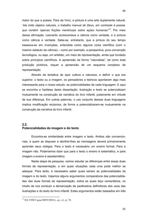 56
56
maior do que a poesia. Para da Vinci, a pintura é uma arte duplamente natural,
“ela imita objetos naturais, o trabalho manual de Deus, em contraste à poesia,
que contém ‘apenas ficções mentirosas sobre ações humanas”17
. Por meio
dessa afirmação, Leonardo acrescentava a ciência como verdade, e a pintura
como ciência e verdade. Sabe-se, entretanto, que a pintura do seu tempo
baseava-se em invenções, entendida como alguma coisa científica (com o
mesmo estatuto da ciência) – como por exemplo, a perspectiva, pura convenção
tecnológica, ou seja, um artefato, um meio de representação, ainda que fundado
sobre princípios científicos. A apreensão da forma “naturalista”, tal como toda
produção pictórica, requer a apreensão de um esquema complexo de
representação.
Através da tentativa de opor cultura e natureza, e definir o que era
superior, o texto ou a imagem, os pensadores e teóricos apontaram algo mais
interessante para o nosso estudo: as potencialidades de cada linguagem. E aqui
se encontra a hipótese desta dissertação: ilustração e texto se potencializam
mutuamente na construção da narrativa do livro infantil, justamente em virtude
de sua diferença. Em outras palavras, o uso conjunto dessas duas linguagens
implica modificação recíproca, de forma a potencializarem-se mutuamente na
construção da narrativa do livro infantil.
2.2.
Potencialidades da imagem e do texto
Encontra-se similaridade entre imagem e texto. Ambos são convencio-
nais, e quem se dispuser a decifrar-lhes as mensagens deverá primeiramente
aprender seus códigos. Para o texto é necessário um ensino formal. Para a
imagem não. Poderíamos dizer que para o texto o ensino é sistemático, e para
imagem o ensino é assistemático.
Nesta etapa da pesquisa, vamos estudar as diferenças entre essas duas
formas de representação, e em quais situações cada uma pode melhor se
adequar. Para tanto, é necessário saber quais seriam as potencialidades da
imagem e do texto. Vejamos alguns argumentos comparativos das potencialida-
des das duas formas de representação, sobre as quais teço comentários, no
intuito de nos conduzir a demarcação de parâmetros definidores dos usos das
ilustrações e do texto do livro infantil. Estes argumentos estão baseados em três
17
DA VINCI apud MITCHELL, op. cit., p. 78.
PUC-Rio-CertificaçãoDigitalNº0510310/CA
 