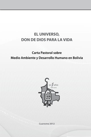 EL UNIVERSO,
      DON DE DIOS PARA LA VIDA


            Carta Pastoral sobre
Medio Ambiente y Desarrollo Humano en Bolivia




                 Cuaresma 2012
 
