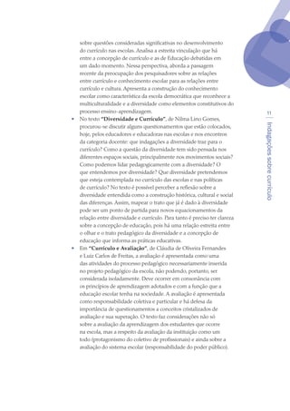 Indagaçõessobrecurrículo
11
sobre questões consideradas significativas no desenvolvimento
do currículo nas escolas. Analisa a estreita vinculação que há
entre a concepção de currículo e as de Educação debatidas em
um dado momento. Nessa perspectiva, aborda a passagem
recente da preocupação dos pesquisadores sobre as relações
entre currículo e conhecimento escolar para as relações entre
currículo e cultura. Apresenta a construção do conhecimento
escolar como característica da escola democrática que reconhece a
multiculturalidade e a diversidade como elementos constitutivos do
processo ensino-aprendizagem.
•	 No texto “Diversidade e Currículo”, de Nilma Lino Gomes,
procurou-se discutir alguns questionamentos que estão colocados,
hoje, pelos educadores e educadoras nas escolas e nos encontros
da categoria docente: que indagações a diversidade traz para o
currículo? Como a questão da diversidade tem sido pensada nos
diferentes espaços sociais, principalmente nos movimentos sociais?
Como podemos lidar pedagogicamente com a diversidade? O
que entendemos por diversidade? Que diversidade pretendemos
que esteja contemplada no currículo das escolas e nas políticas
de currículo? No texto é possível perceber a reflexão sobre a
diversidade entendida como a construção histórica, cultural e social
das diferenças. Assim, mapear o trato que já é dado à diversidade
pode ser um ponto de partida para novos equacionamentos da
relação entre diversidade e currículo. Para tanto é preciso ter clareza
sobre a concepção de educação, pois há uma relação estreita entre
o olhar e o trato pedagógico da diversidade e a concepção de
educação que informa as práticas educativas.
•	 Em “Currículo e Avaliação”, de Cláudia de Oliveira Fernandes
e Luiz Carlos de Freitas, a avaliação é apresentada como uma
das atividades do processo pedagógico necessariamente inserida
no projeto pedagógico da escola, não podendo, portanto, ser
considerada isoladamente. Deve ocorrer em consonância com
os princípios de aprendizagem adotados e com a função que a
educação escolar tenha na sociedade. A avaliação é apresentada
como responsabilidade coletiva e particular e há defesa da
importância de questionamentos a conceitos cristalizados de
avaliação e sua superação. O texto faz considerações não só
sobre a avaliação da aprendizagem dos estudantes que ocorre
na escola, mas a respeito da avaliação da instituição como um
todo (protagonismo do coletivo de profissionais) e ainda sobre a
avaliação do sistema escolar (responsabilidade do poder público).
texto04_2726.indd 11 3/10/2007 14:54:21
 