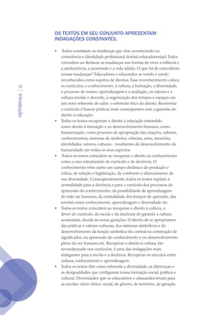 Introdução
12
OS TEXTOS EM SEU CONJUNTO APRESENTAM
INDAGAÇÕES CONSTANTES.
 
•	 Todos constatam as mudanças que vêm acontecendo na
consciência e identidade profissional dos(as) educadores(as).Todos
coincidem ao destacar as mudanças nas formas de viver a infância e
a adolescência, a juventude e a vida adulta. O que há de coincidente
nessas mudanças? Educadores e educandos se vendo e sendo
reconhecidos como sujeitos de direitos. Esse reconhecimento coloca
os currículos, o conhecimento, a cultura, a formação, a diversidade,
o processo de ensino-aprendizagem e a avaliação, os valores e a
cultura escolar e docente, a organização dos tempos e espaços em
um novo referente de valor: o referente ético do direito. Reorientar
o currículo é buscar práticas mais conseqüentes com a garantia do
direito à educação.
•	 Todos os textos recuperam o direito à educação entendido
como direito à formação e ao desenvolvimento humano, como
humanização, como processo de apropriação das criações, saberes,
conhecimentos, sistemas de símbolos, ciências, artes, memória,
identidades, valores, culturas... resultantes do desenvolvimento da
humanidade em todos os seus aspectos.
•	 Todos os textos coincidem ao recuperar o direito ao conhecimento
como o eixo estruturante do currículo e da docência. O
conhecimento visto como um campo dinâmico de produção e
crítica, de seleção e legitimação, de confronto e silenciamento de
sua diversidade. Conseqüentemente, todos os textos repõem a
centralidade para a docência e para o currículo dos processos de
apreensão do conhecimento, da possibilidade de aprendizagem
de todo ser humano, da centralidade dos tempos de aprender, das
tensões entre conhecimento, aprendizagem e diversidade etc.
•	 Todos os textos coincidem ao recuperar o direito à cultura, o
dever do currículo, da escola e da docência de garantir a cultura
acumulada, devida às novas gerações. O direito de se apropriarem
das práticas e valores culturais, dos sistemas simbólicos e do
desenvolvimento da função simbólica tão central na construção de
significados, na apreensão do conhecimento e no desenvolvimento
pleno do ser humano etc. Recuperar o direito à cultura, tão
secundarizado nos currículos, é uma das indagações mais
instigantes para a escola e a docência. Recuperar os vínculos entre
cultura, conhecimento e aprendizagem.
•	 Todos os textos têm como referente a diversidade, as diferenças e
as desigualdades que configuram nossa formação social, política e
cultural. Diversidades que os educadores e educandos levam para
as escolas: sócio-étnico-racial, de gênero, de território, de geração
texto04_2726.indd 12 3/10/2007 14:54:21
 