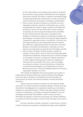 Indagaçõessobrecurrículo
13
etc.Ver a diversidade como um dado positivo, liberá-la de olhares
preconceituosos: superar práticas classificatórias é uma indagação
nuclear dos currículos. Reconhecer e respeitar a diversidade indaga
concepções generalistas de conhecimento, de cultura, de saberes e
valores, de processos de formação, socialização e aprendizagens.
•	 Todos os textos coincidem ao destacar os currículos como uma
organização temporal e espacial do conhecimento que se traduz
na organização dos tempos e espaços escolares e do trabalho dos
professores e alunos. Por outro lado, todos os textos constatam
as mudanças que vêm ao longo dos tempos sociais, de trabalho,
de vida e sobrevivência dos educandos e educadores. Essas
mudanças condicionam os tempos de socialização e formação, de
aprendizagem. Conseqüentemente interrogam as lógicas temporais
e espaciais de organização escolar e curricular.Ver o currículo como
uma opção específica por uma organização temporal e espacial,
que condiciona a organização da escola, dos processos de ensinar-
aprender e do trabalho dos educadores e educandos, nos leva a
repensar essa organização nas propostas de reorientação curricular.
•	 Todos os textos, de alguma maneira, abordam a questão da
avaliação. O que se avalia e como se avalia está condicionado pelas
competências, habilidades, conhecimentos que o currículo privilegia
ou secundariza. Os valores e as lógicas de avaliação reproduzem
os valores, lógicas e hierarquias que selecionam, organizam os
conhecimentos nos currículos. Por sua vez, o que se privilegia
nas avaliações escolares e nacionais determina as competências
e conhecimentos privilegiados ou secundarizados no currículo.
Reorientar processos e critérios de avaliação implica em reorientar a
organização curricular e vice-versa.
 Este conjunto de indagações toca em preocupações que ocupam os
profissionais da educação básica: qual o papel da docência, da pedagogia
e da escola? Que concepções de sociedade, de escola, de educação, de
conhecimento, de cultura e de currículo orientarão a escolha das práticas
educativas?
 Sabemos que esse conjunto de questões tem sido objeto de debate
nas escolas e no cenário educacional nas últimas décadas. A função da escola,
da docência e da pedagogia vem se ampliando, à medida que a sociedade e,
sobretudo, os educandos mudam e o direito à educação se alarga, incluindo
o direito ao conhecimento, às ciências, aos avanços tecnológicos e às novas
tecnologias de informação. Mas também o direito à cultura, às artes, à
diversidade de linguagens e formas de comunicação, aos sistemas simbólicos
e ao sistema de valores que regem o convívio social, à formação como sujeitos
éticos. 
Os textos coincidem ao pensar a educação, o conhecimento, a escola, o
currículo a serviço de um projeto de sociedade democrática, justa e igualitária.
texto04_2726.indd 13 3/10/2007 14:54:21
 