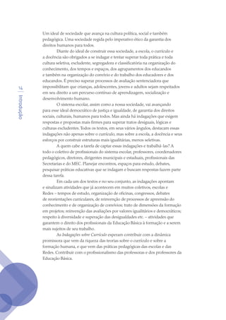 Introdução
14
Um ideal de sociedade que avança na cultura política, social e também
pedagógica. Uma sociedade regida pelo imperativo ético da garantia dos
direitos humanos para todos.
 Diante do ideal de construir essa sociedade, a escola, o currículo e
a docência são obrigados a se indagar e tentar superar toda prática e toda
cultura seletiva, excludente, segregadora e classificatória na organização do
conhecimento, dos tempos e espaços, dos agrupamentos dos educandos
e também na organização do convívio e do trabalho dos educadores e dos
educandos. É preciso superar processos de avaliação sentenciadora que
impossibilitam que crianças, adolescentes, jovens e adultos sejam respeitados
em seu direito a um percurso contínuo de aprendizagem, socialização e
desenvolvimento humano.
 O sistema escolar, assim como a nossa sociedade, vai avançando
para esse ideal democrático de justiça e igualdade, de garantia dos direitos
sociais, culturais, humanos para todos. Mas ainda há indagações que exigem
respostas e propostas mais firmes para superar tratos desiguais, lógicas e
culturas excludentes.Todos os textos, em seus vários ângulos, destacam essas
indagações não apenas sobre o currículo, mas sobre a escola, a docência e seus
esforços por construir estruturas mais igualitárias, menos seletivas.
 A quem cabe a tarefa de captar essas indagações e trabalhá-las? A
todo o coletivo de profissionais do sistema escolar, professores, coordenadores
pedagógicos, diretores, dirigentes municipais e estaduais, profissionais das
Secretarias e do MEC. Planejar encontros, espaços para estudo, debates,
pesquisar práticas educativas que se indagam e buscam respostas fazem parte
dessa tarefa.
 Em cada um dos textos e no seu conjunto, as indagações apontam
e sinalizam atividades que já acontecem em muitos coletivos, escolas e
Redes – tempos de estudo, organização de oficinas, congressos, debates
de reorientações curriculares, de reinvenção de processos de apreensão do
conhecimento e de organização de convívios; trato de dimensões da formação
em projetos; reinvenção das avaliações por valores igualitários e democráticos;
respeito à diversidade e superação das desigualdades etc. – atividades que
garantem o direito dos profissionais da Educação Básica à formação e a serem
mais sujeitos de seu trabalho.
 As Indagações sobre Currículo esperam contribuir com a dinâmica
promissora que vem da riqueza das teorias sobre o currículo e sobre a
formação humana, e que vem das práticas pedagógicas das escolas e das
Redes. Contribuir com o profissionalismo das professoras e dos professores da
Educação Básica.
texto04_2726.indd 14 3/10/2007 14:54:21
 