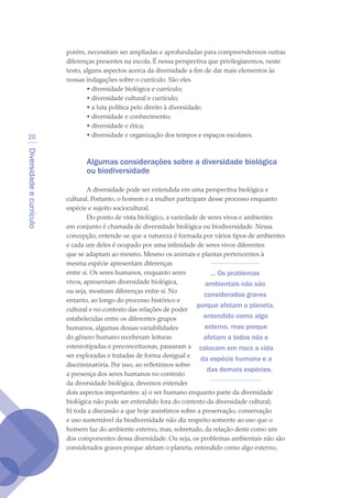Diversidadeecurrículo
20
porém, necessitam ser ampliadas e aprofundadas para compreendermos outras
diferenças presentes na escola. É nessa perspectiva que privilegiaremos, neste
texto, alguns aspectos acerca da diversidade a fim de dar mais elementos às
nossas indagações sobre o currículo. São eles
• diversidade biológica e currículo;
• diversidade cultural e currículo;
• a luta política pelo direito à diversidade;
• diversidade e conhecimento;
• diversidade e ética;
• diversidade e organização dos tempos e espaços escolares.
Algumas considerações sobre a diversidade biológica
ou biodiversidade
A diversidade pode ser entendida em uma perspectiva biológica e
cultural. Portanto, o homem e a mulher participam desse processo enquanto
espécie e sujeito sociocultural.
Do ponto de vista biológico, a variedade de seres vivos e ambientes
em conjunto é chamada de diversidade biológica ou biodiversidade. Nessa
concepção, entende-se que a natureza é formada por vários tipos de ambientes
e cada um deles é ocupado por uma infinidade de seres vivos diferentes
que se adaptam ao mesmo. Mesmo os animais e plantas pertencentes à
mesma espécie apresentam diferenças
entre si. Os seres humanos, enquanto seres
vivos, apresentam diversidade biológica,
ou seja, mostram diferenças entre si. No
entanto, ao longo do processo histórico e
cultural e no contexto das relações de poder
estabelecidas entre os diferentes grupos
humanos, algumas dessas variabilidades
do gênero humano receberam leituras
estereotipadas e preconceituosas, passaram a
ser exploradas e tratadas de forma desigual e
discriminatória. Por isso, ao refletirmos sobre
a presença dos seres humanos no contexto
da diversidade biológica, devemos entender
dois aspectos importantes: a) o ser humano enquanto parte da diversidade
biológica não pode ser entendido fora do contexto da diversidade cultural;
b) toda a discussão a que hoje assistimos sobre a preservação, conservação
e uso sustentável da biodiversidade não diz respeito somente ao uso que o
homem faz do ambiente externo, mas, sobretudo, da relação deste como um
dos componentes dessa diversidade. Ou seja, os problemas ambientais não são
considerados graves porque afetam o planeta, entendido como algo externo,
... Os problemas
ambientais não são
considerados graves
porque afetam o planeta,
entendido como algo
externo, mas porque
afetam a todos nós e
colocam em risco a vida
da espécie humana e a
das demais espécies.
texto04_2726.indd 20 3/10/2007 14:54:21
 