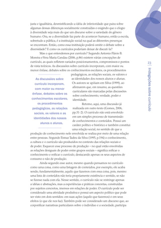 Indagaçõessobrecurrículo
23
justa e igualitária, desmistificando a idéia de inferioridade que paira sobre
algumas dessas diferenças socialmente construídas e exigindo que o elogio
à diversidade seja mais do que um discurso sobre a variedade do gênero
humano. Ora, se a diversidade faz parte do acontecer humano, então a escola,
sobretudo a pública, é a instituição social na qual as diferentes presenças
se encontram. Então, como essa instituição poderá omitir o debate sobre a
diversidade? E como os currículos poderiam deixar de discuti-la?
Mas o que entendemos por currículo? Segundo Antonio Flávio B.
Moreira eVera Maria Candau (2006, p.86) existem várias concepções de
currículo, as quais refletem variados posicionamentos, compromissos e pontos
de vista teóricos. As discussões sobre currículo incorporam, com maior ou
menor ênfase, debates sobre os conhecimentos escolares, os procedimentos
pedagógicos, as relações sociais, os valores e
as identidades dos nossos alunos e alunas.
Os autores se apóiam em Silva (1999), ao
afirmarem que, em resumo, as questões
curriculares são marcadas pelas discussões
sobre conhecimento, verdade, poder e
identidade.
Retomo, aqui, uma discussão já
realizada em outro texto (Gomes, 2006,
pp.31-2). O currículo não está envolvido
em um simples processo de transmissão
de conhecimentos e conteúdos. Possui um
caráter político e histórico e também constitui
uma relação social, no sentido de que a
produção de conhecimento nele envolvida se realiza por meio de uma relação
entre pessoas. Segundo Tomaz Tadeu da Silva (1995, p.194) o conhecimento,
a cultura e o currículo são produzidos no contexto das relações sociais e
de poder. Esquecer esse processo de produção – no qual estão envolvidas
as relações desiguais de poder entre grupos sociais – significa reificar o
conhecimento e reificar o currículo, destacando apenas os seus aspectos de
consumo e não de produção.
Ainda segundo esse autor, mesmo quando pensamos no currículo
como uma coisa, como uma listagem de conteúdos, por exemplo, ele acaba
sendo, fundamentalmente, aquilo que fazemos com essa coisa, pois, mesmo
uma lista de conteúdos não teria propriamente existência e sentido, se não
se fizesse nada com ela. Nesse sentido, o currículo não se restringe apenas
a idéias e abstrações, mas a experiências e práticas concretas, construídas
por sujeitos concretos, imersos em relações de poder. O currículo pode ser
considerado uma atividade produtiva e possui um aspecto político que pode
ser visto em dois sentidos: em suas ações (aquilo que fazemos) e em seus
efeitos (o que ele nos faz).Também pode ser considerado um discurso que, ao
corporificar narrativas particulares sobre o indivíduo e a sociedade, participa
As discussões sobre
currículo incorporam,
com maior ou menor
ênfase, debates sobre os
conhecimentos escolares,
os procedimentos
pedagógicos, as relações
sociais, os valores e as
identidades dos nossos
alunos e alunas.
texto04_2726.indd 23 3/10/2007 14:54:22
 