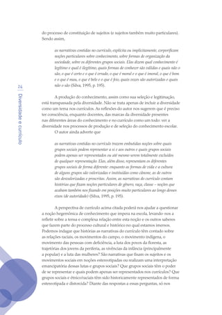 Diversidadeecurrículo
24
do processo de constituição de sujeitos (e sujeitos também muito particulares).
Sendo assim,
as narrativas contidas no currículo, explícita ou implicitamente, corporificam
noções particulares sobre conhecimento, sobre formas de organização da
sociedade, sobre os diferentes grupos sociais. Elas dizem qual conhecimento é
legítimo e qual é ilegítimo, quais formas de conhecer são válidas e quais não o
são, o que é certo e o que é errado, o que é moral e o que é imoral, o que é bom
e o que é mau, o que é belo e o que é feio, quais vozes são autorizadas e quais
não o são (Silva, 1995, p. 195).
A produção do conhecimento, assim como sua seleção e legitimação,
está transpassada pela diversidade. Não se trata apenas de incluir a diversidade
como um tema nos currículos. As reflexões do autor nos sugerem que é preciso
ter consciência, enquanto docentes, das marcas da diversidade presentes
nas diferentes áreas do conhecimento e no currículo como um todo: ver a
diversidade nos processos de produção e de seleção do conhecimento escolar.
O autor ainda adverte que
as narrativas contidas no currículo trazem embutidas noções sobre quais
grupos sociais podem representar a si e aos outros e quais grupos sociais
podem apenas ser representados ou até mesmo serem totalmente excluídos
de qualquer representação. Elas, além disso, representam os diferentes
grupos sociais de forma diferente: enquanto as formas de vida e a cultura
de alguns grupos são valorizadas e instituídas como cânone, as de outros
são desvalorizadas e proscritas. Assim, as narrativas do currículo contam
histórias que fixam noções particulares de gênero, raça, classe – noções que
acabam também nos fixando em posições muito particulares ao longo desses
eixos (de autoridade) (Silva, 1995, p. 195).
A perspectiva de currículo acima citada poderá nos ajudar a questionar
a noção hegemônica de conhecimento que impera na escola, levando-nos a
refletir sobre a tensa e complexa relação entre esta noção e os outros saberes
que fazem parte do processo cultural e histórico no qual estamos imersos.
Podemos indagar que histórias as narrativas do currículo têm contado sobre
as relações raciais, os movimentos do campo, o movimento indígena, o
movimento das pessoas com deficiência, a luta dos povos da floresta, as
trajetórias dos jovens da periferia, as vivências da infância (principalmente
a popular) e a luta das mulheres? São narrativas que fixam os sujeitos e os
movimentos sociais em noções estereotipadas ou realizam uma interpretação
emancipatória dessas lutas e grupos sociais? Que grupos sociais têm o poder
de se representar e quais podem apenas ser representados nos currículos? Que
grupos sociais e étnico/raciais têm sido historicamente representados de forma
estereotipada e distorcida? Diante das respostas a essas perguntas, só nos
texto04_2726.indd 24 3/10/2007 14:54:22
 