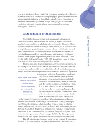 Indagaçõessobrecurrículo
25
resta agir, sair do imobilismo e da inércia e cumprir a nossa função pedagógica
diante da diversidade: construir práticas pedagógicas que realmente expressem
a riqueza das identidades e da diversidade cultural presente na escola e na
sociedade. Dessa forma poderemos avançar na superação de concepções
românticas sobre a diversidade cultural presentes nas várias práticas
pedagógicas e currículos.
A luta política pelo direito à diversidade
Como já foi dito, nem sempre a diversidade entendida como a
construção histórica, social e cultural das diferenças implica em um trato
igualitário e democrático em relação àqueles considerados diferentes. Muito
do que fomos educados a ver e distinguir como diferença é, na realidade, uma
invenção humana que, ao longo do processo cultural e histórico, foi tomando
forma e materialidade. No processo histórico, sobretudo nos contextos de
colonização e dominação, os grupos humanos não passaram a hostilizar e
dominar outros grupos simplesmente pelo fato de serem diferentes. Como
nos diz Carlos Rodrigues Brandão (1986, p.08)“por diversas vezes, os grupos
humanos tornam o outro diferente para fazê-lo inimigo”.
Por isso, a inserção da diversidade nos currículos implica compreender
as causas políticas, econômicas e sociais de fenômenos como etnocentrismo,
racismo, sexismo, homofobia e xenofobia. Falar sobre diversidade e diferença
implica posicionar-se contra processos de colonização e dominação. É perceber
como, nesses contextos, algumas diferenças foram
naturalizadas e inferiorizadas sendo, portanto,
tratadas de forma desigual e discriminatória. É
entender o impacto subjetivo destes processos na
vida dos sujeitos sociais e no cotidiano da escola.
É incorporar no currículo, nos livros didáticos,
no plano de aula, nos projetos pedagógicos das
escolas os saberes produzidos pelas diversas áreas
e ciências articulados com os saberes produzidos
pelos movimentos sociais e pela comunidade.
Há diversos conhecimentos produzidos pela humanidade que ainda estão
ausentes nos currículos e na formação dos professores, como, por exemplo,
o conhecimento produzido pela comunidade negra ao longo da luta pela
superação do racismo, o conhecimento produzido pelas mulheres no processo
de luta pela igualdade de gênero, o conhecimento produzido pela juventude
na vivência da sua condição juvenil, entre outros. É urgente incorporar esses
conhecimentos que versam sobre a produção histórica das diferenças e das
desigualdades para superar tratos escolares românticos sobre a diversidade.
Para tal, todos nós precisaremos passar por um processo de reeducação
do olhar. O reconhecimento e a realização dessa mudança do olhar sobre o
Falar sobre diversidade
e diferença implica
posicionar-se
contra processos
de colonização e
dominação.
texto04_2726.indd 25 3/10/2007 14:54:22
 