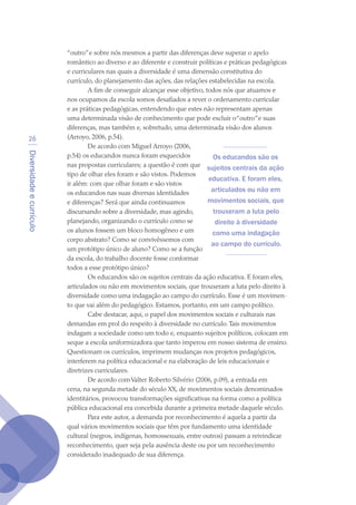 Diversidadeecurrículo
26
“outro”e sobre nós mesmos a partir das diferenças deve superar o apelo
romântico ao diverso e ao diferente e construir políticas e práticas pedagógicas
e curriculares nas quais a diversidade é uma dimensão constitutiva do
currículo, do planejamento das ações, das relações estabelecidas na escola.
A fim de conseguir alcançar esse objetivo, todos nós que atuamos e
nos ocupamos da escola somos desafiados a rever o ordenamento curricular
e as práticas pedagógicas, entendendo que estes não representam apenas
uma determinada visão de conhecimento que pode excluir o“outro”e suas
diferenças, mas também e, sobretudo, uma determinada visão dos alunos
(Arroyo, 2006, p.54).
De acordo com Miguel Arroyo (2006,
p.54) os educandos nunca foram esquecidos
nas propostas curriculares; a questão é com que
tipo de olhar eles foram e são vistos. Podemos
ir além: com que olhar foram e são vistos
os educandos nas suas diversas identidades
e diferenças? Será que ainda continuamos
discursando sobre a diversidade, mas agindo,
planejando, organizando o currículo como se
os alunos fossem um bloco homogêneo e um
corpo abstrato? Como se convivêssemos com
um protótipo único de aluno? Como se a função
da escola, do trabalho docente fosse conformar
todos a esse protótipo único?
Os educandos são os sujeitos centrais da ação educativa. E foram eles,
articulados ou não em movimentos sociais, que trouxeram a luta pelo direito à
diversidade como uma indagação ao campo do currículo. Esse é um movimen-
to que vai além do pedagógico. Estamos, portanto, em um campo político.
Cabe destacar, aqui, o papel dos movimentos sociais e culturais nas
demandas em prol do respeito à diversidade no currículo.Tais movimentos
indagam a sociedade como um todo e, enquanto sujeitos políticos, colocam em
xeque a escola uniformizadora que tanto imperou em nosso sistema de ensino.
Questionam os currículos, imprimem mudanças nos projetos pedagógicos,
interferem na política educacional e na elaboração de leis educacionais e
diretrizes curriculares.
De acordo comValter Roberto Silvério (2006, p.09), a entrada em
cena, na segunda metade do século XX, de movimentos sociais denominados
identitários, provocou transformações significativas na forma como a política
pública educacional era concebida durante a primeira metade daquele século.
Para este autor, a demanda por reconhecimento é aquela a partir da
qual vários movimentos sociais que têm por fundamento uma identidade
cultural (negros, indígenas, homossexuais, entre outros) passam a reivindicar
reconhecimento, quer seja pela ausência deste ou por um reconhecimento
considerado inadequado de sua diferença.
Os educandos são os
sujeitos centrais da ação
educativa. E foram eles,
articulados ou não em
movimentos sociais, que
trouxeram a luta pelo
direito à diversidade
como uma indagação
ao campo do currículo.
texto04_2726.indd 26 3/10/2007 14:54:22
 
