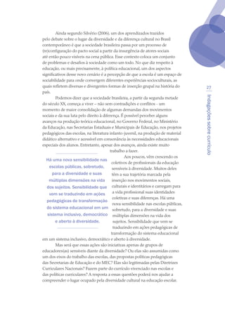 Indagaçõessobrecurrículo
27
Ainda segundo Silvério (2006), um dos aprendizados trazidos
pelo debate sobre o lugar da diversidade e da diferença cultural no Brasil
contemporâneo é que a sociedade brasileira passa por um processo de
(re)configuração do pacto social a partir da insurgência de atores sociais
até então pouco visíveis na cena pública. Esse contexto coloca um conjunto
de problemas e desafios à sociedade como um todo. No que diz respeito à
educação, ou mais precisamente, à política educacional, um dos aspectos
significativos desse novo cenário é a percepção de que a escola é um espaço de
sociabilidade para onde convergem diferentes experiências socioculturais, as
quais refletem diversas e divergentes formas de inserção grupal na história do
país.
Podemos dizer que a sociedade brasileira, a partir da segunda metade
do século XX, começa a viver – não sem contradições e conflitos - um
momento de maior consolidação de algumas demandas dos movimentos
sociais e da sua luta pelo direito à diferença. É possível perceber alguns
avanços na produção teórica educacional, no Governo Federal, no Ministério
da Educação, nas Secretarias Estaduais e Municipais de Educação, nos projetos
pedagógicos das escolas, na literatura infanto-juvenil, na produção de material
didático alternativo e acessível em consonância às necessidades educacionais
especiais dos alunos. Entretanto, apesar dos avanços, ainda existe muito
trabalho a fazer.
Aos poucos, vêm crescendo os
coletivos de profissionais da educação
sensíveis à diversidade. Muitos deles
têm a sua trajetória marcada pela
inserção nos movimentos sociais,
culturais e identitários e carregam para
a vida profissional suas identidades
coletivas e suas diferenças. Há uma
nova sensibilidade nas escolas públicas,
sobretudo, para a diversidade e suas
múltiplas dimensões na vida dos
sujeitos. Sensibilidade que vem se
traduzindo em ações pedagógicas de
transformação do sistema educacional
em um sistema inclusivo, democrático e aberto à diversidade.
Mas será que essas ações são iniciativas apenas de grupos de
educadores(as) sensíveis diante da diversidade? Ou elas são assumidas como
um dos eixos do trabalho das escolas, das propostas políticas pedagógicas
das Secretarias de Educação e do MEC? Elas são legitimadas pelas Diretrizes
Curriculares Nacionais? Fazem parte do currículo vivenciado nas escolas e
das políticas curriculares? A resposta a essas questões poderá nos ajudar a
compreender o lugar ocupado pela diversidade cultural na educação escolar.
Há uma nova sensibilidade nas
escolas públicas, sobretudo,
para a diversidade e suas
múltiplas dimensões na vida
dos sujeitos. Sensibilidade que
vem se traduzindo em ações
pedagógicas de transformação
do sistema educacional em um
sistema inclusivo, democrático
e aberto à diversidade.
texto04_2726.indd 27 3/10/2007 14:54:22
 