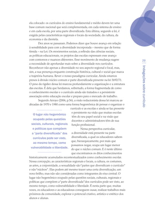Indagaçõessobrecurrículo
29
ela colocado: os currículos do ensino fundamental e médio devem ter uma
base comum nacional que será complementada, em cada sistema de ensino
e em cada escola, por uma parte diversificada. Esta última, segundo a lei, é
exigida pelas características regionais e locais da sociedade, da cultura, da
economia e da clientela.
Dez anos se passaram. Podemos dizer que houve avanço em relação
à sensibilidade para com a diversidade incorporada – mesmo que de forma
tímida – na Lei. Os movimentos sociais, a reflexão das ciências sociais,
as políticas educacionais, os projetos das escolas expressam esse avanço
com contornos e nuances diferentes. Esse movimento de mudança sugere
a necessidade de aprofundar mais sobre a diversidade nos currículos.
Reconhecer não apenas a diversidade no seu aspecto regional e local, mas,
sim, a sua presença enquanto construção histórica, cultural e social que marca
a trajetória humana. Rever o nosso paradigma curricular. Ainda estamos
presos à divisão núcleo comum e parte diversificada presente na lei 5692/71.
O peso da rigidez dessa lei marcou profundamente a organização e a estrutura
das escolas. É dela que herdamos, sobretudo, a forma fragmentada de como
o conhecimento escolar e o currículo ainda são tratados e a persistente
associação entre educação escolar e preparo para o mercado de trabalho.
Segundo Arroyo (2006, p.56), a visão reducionista dessa lei marcou as
décadas de 1970 e 1980 como uma forma hegemônica de pensar e organizar o
currículo e as escolas e ainda se faz presente
e persistente na visão que muitas escolas
têm do seu papel social e na visão que
docentes e administradores têm de sua
função profissional.
Nessa perspectiva curricular,
a diversidade está presente na parte
diversificada, a qual os educadores sabem
que, hierarquicamente, por mais que
possamos negar, ocupa um lugar menor
do que o núcleo comum. E é neste último
que encontramos os ditos conhecimentos
historicamente acumulados recontextualizados como conhecimento escolar.
Nessa concepção, as características regionais e locais, a cultura, os costumes,
as artes, a corporeidade, a sexualidade são“partes que diversificam o currículo”
e não“núcleos”. Elas podem até mesmo trazer uma certa diversificação, um
novo brilho, mas não são consideradas como integrantes do eixo central. O
lugar não hegemônico ocupado pelas questões sociais, culturais, regionais e
políticas que compõem a“parte diversificada”dos currículos pode ser visto, ao
mesmo tempo, como vulnerabilidade e liberdade. É nesta parte que, muitas
vezes, os educadores e as educadoras conseguem ousar, realizar trabalhos mais
próximos da comunidade, explorar o potencial criativo, artístico e estético dos
alunos e alunas.
O lugar não hegemônico
ocupado pelas questões
sociais, culturais, regionais
e políticas que compõem
a “parte diversificada” dos
currículos pode ser visto,
ao mesmo tempo, como
vulnerabilidade e liberdade.
texto04_2726.indd 29 3/10/2007 14:54:22
 
