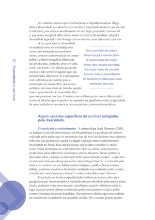Diversidadeecurrículo
30
No entanto, mesmo que reconheçamos a importância desse fôlego
dado à diversidade nos documentos oficiais, é importante destacar que ele não
é suficiente, pois coloca essa discussão em um lugar provisório, transversal
e, por vezes, marginal. Além disso, tende a reduzir a diversidade cultural à
diversidade regional e não dialoga com os sujeitos, suas vivências e práticas.
A incorporação da diversidade
no currículo deve ser entendida não
como uma ilustração ou modismo.
Antes, deve ser compreendida no campo
político e tenso no qual as diferenças
são produzidas, portanto, deve ser vista
como um direito. Um direito garantido
a todos e não somente àqueles que são
considerados diferentes. Se a convivência
com a diferença já é salutar para a
reeducação do nosso olhar, dos nossos
sentidos, da nossa visão de mundo, quanto
mais o aprendizado do imperativo ético
que esse processo nos traz. Conviver com a diferença (e com os diferentes) é
construir relações que se pautem no respeito, na igualdade social, na igualdade
de oportunidades e no exercício de uma prática e postura democráticas.
Alguns aspectos específicos do currículo indagados
pela diversidade.
Diversidade e conhecimento – A antropóloga Paula Meneses (2005),
ao analisar o caso da universidade em Moçambique e a produção de saberes
realizada pelos países que se encontram fora do eixo do Ocidente, traz algumas
reflexões que podem nos ajudar a indagar a relação entre conhecimento e
diversidade no Brasil. Essa autora discute que o saber científico se impôs
como forma dominante de conhecimento sobre os outros conhecimentos
produzidos pelas diferentes sociedades e povos africanos. Nesse sentido, a
discussão sobre a relação ou distinção entre conhecimento e saber - e que tem
servido aos interesses dos grupos sócio-raciais hegemônicos - é colocada pela
autora no contexto de um debate epistemológico e político. Nesse mesmo
debate, podemos localizar a dicotomia construída nos currículos entre o saber
considerado como“comum a todos”e o saber entendido como“diverso”.
Guardadas as devidas especificidades históricas, sociais, culturais e
geográficas que dizem respeito à realidade africana abordada pela autora acima
citada, podemos notar uma situação semelhante quando refletimos sobre o
lugar ocupado pelos saberes construídos pelos movimentos sociais e pelos
setores populares na escola brasileira. Não podemos afirmar que esses saberes
são totalmente inexistentes na realidade escolar. Eles existem, porém, muitas
Se a convivência com a
diferença já é salutar para
a reeducação do nosso
olhar, dos nossos sentidos,
da nossa visão de mundo,
quanto mais o aprendizado
do imperativo ético que esse
processo nos traz.
texto04_2726.indd 30 3/10/2007 14:54:22
 