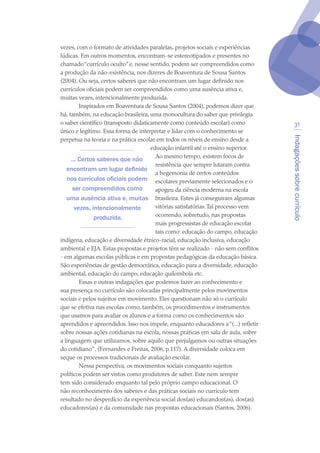 Indagaçõessobrecurrículo
31
vezes, com o formato de atividades paralelas, projetos sociais e experiências
lúdicas. Em outros momentos, encontram-se estereotipados e presentes no
chamado“currículo oculto”e, nesse sentido, podem ser compreendidos como
a produção da não-existência, nos dizeres de Boaventura de Sousa Santos
(2004). Ou seja, certos saberes que não encontram um lugar definido nos
currículos oficiais podem ser compreendidos como uma ausência ativa e,
muitas vezes, intencionalmente produzida.
Inspirados em Boaventura de Sousa Santos (2004), podemos dizer que
há, também, na educação brasileira, uma monocultura do saber que privilegia
o saber científico (transposto didaticamente como conteúdo escolar) como
único e legítimo. Essa forma de interpretar e lidar com o conhecimento se
perpetua na teoria e na prática escolar em todos os níveis de ensino desde a
educação infantil até o ensino superior.
Ao mesmo tempo, existem focos de
resistência que sempre lutaram contra
a hegemonia de certos conteúdos
escolares previamente selecionados e o
apogeu da ciência moderna na escola
brasileira. Estes já conseguiram algumas
vitórias satisfatórias.Tal processo vem
ocorrendo, sobretudo, nas propostas
mais progressistas de educação escolar
tais como: educação do campo, educação
indígena, educação e diversidade étnico-racial, educação inclusiva, educação
ambiental e EJA. Estas propostas e projetos têm se realizado - não sem conflitos
- em algumas escolas públicas e em propostas pedagógicas da educação básica.
São experiências de gestão democrática, educação para a diversidade, educação
ambiental, educação do campo, educação quilombola etc.
Essas e outras indagações que podemos fazer ao conhecimento e
sua presença no currículo são colocadas principalmente pelos movimentos
sociais e pelos sujeitos em movimento. Eles questionam não só o currículo
que se efetiva nas escolas como, também, os procedimentos e instrumentos
que usamos para avaliar os alunos e a forma como os conhecimentos são
aprendidos e apreendidos. Isso nos impele, enquanto educadores a“(...) refletir
sobre nossas ações cotidianas na escola, nossas práticas em sala de aula, sobre
a linguagem que utilizamos, sobre aquilo que prejulgamos ou outras situações
do cotidiano”. (Fernandes e Freitas, 2006, p.117). A diversidade coloca em
xeque os processos tradicionais de avaliação escolar.
Nessa perspectiva, os movimentos sociais conquanto sujeitos
políticos podem ser vistos como produtores de saber. Este nem sempre
tem sido considerado enquanto tal pelo próprio campo educacional. O
não reconhecimento dos saberes e das práticas sociais no currículo tem
resultado no desperdício da experiência social dos(as) educandos(as), dos(as)
educadores(as) e da comunidade nas propostas educacionais (Santos, 2006).
... Certos saberes que não
encontram um lugar definido
nos currículos oficiais podem
ser compreendidos como
uma ausência ativa e, muitas
vezes, intencionalmente
produzida.
texto04_2726.indd 31 3/10/2007 14:54:22
 