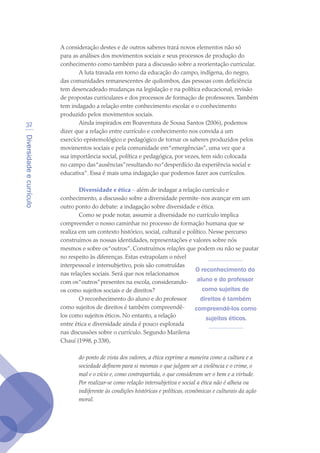 Diversidadeecurrículo
32
A consideração destes e de outros saberes trará novos elementos não só
para as análises dos movimentos sociais e seus processos de produção do
conhecimento como também para a discussão sobre a reorientação curricular.
A luta travada em torno da educação do campo, indígena, do negro,
das comunidades remanescentes de quilombos, das pessoas com deficiência
tem desencadeado mudanças na legislação e na política educacional, revisão
de propostas curriculares e dos processos de formação de professores.Também
tem indagado a relação entre conhecimento escolar e o conhecimento
produzido pelos movimentos sociais.
Ainda inspirados em Boaventura de Sousa Santos (2006), podemos
dizer que a relação entre currículo e conhecimento nos convida a um
exercício epistemológico e pedagógico de tornar os saberes produzidos pelos
movimentos sociais e pela comunidade em“emergências”, uma vez que a
sua importância social, política e pedagógica, por vezes, tem sido colocada
no campo das“ausências”resultando no“desperdício da experiência social e
educativa”. Essa é mais uma indagação que podemos fazer aos currículos.
Diversidade e ética – além de indagar a relação currículo e
conhecimento, a discussão sobre a diversidade permite-nos avançar em um
outro ponto do debate: a indagação sobre diversidade e ética.
Como se pode notar, assumir a diversidade no currículo implica
compreender o nosso caminhar no processo de formação humana que se
realiza em um contexto histórico, social, cultural e político. Nesse percurso
construímos as nossas identidades, representações e valores sobre nós
mesmos e sobre os“outros”. Construímos relações que podem ou não se pautar
no respeito às diferenças. Estas extrapolam o nível
interpessoal e intersubjetivo, pois são construídas
nas relações sociais. Será que nos relacionamos
com os“outros”presentes na escola, considerando-
os como sujeitos sociais e de direitos?
O reconhecimento do aluno e do professor
como sujeitos de direitos é também compreendê-
los como sujeitos éticos. No entanto, a relação
entre ética e diversidade ainda é pouco explorada
nas discussões sobre o currículo. Segundo Marilena
Chauí (1998, p.338),
do ponto de vista dos valores, a ética exprime a maneira como a cultura e a
sociedade definem para si mesmas o que julgam ser a violência e o crime, o
mal e o vício e, como contrapartida, o que consideram ser o bem e a virtude.
Por realizar-se como relação intersubjetiva e social a ética não é alheia ou
indiferente às condições históricas e políticas, econômicas e culturais da ação
moral.
O reconhecimento do
aluno e do professor
como sujeitos de
direitos é também
compreendê-los como
sujeitos éticos.
texto04_2726.indd 32 3/10/2007 14:54:22
 