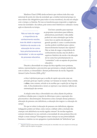 Indagaçõessobrecurrículo
33
Marilena Chauí (1998) ainda esclarece que embora toda ética seja
universal do ponto de vista da sociedade que a institui (universal porque os
seus valores são obrigatórios para todos os seus membros), ela está em relação
com o tempo e a história. Por isso se transforma para responder a exigências
novas da sociedade e da cultura, pois somos seres históricos e culturais e nossa
ação se desenrola no tempo.
Um bom caminho para repensar
as propostas curriculares para infância,
adolescência, juventude e vida adulta
poderá ser uma orientação que tenha
como foco os sujeitos da educação. A
grande questão é: como o conhecimento
escolar poderá contribuir para o pleno
desenvolvimento humano dos sujeitos?
Não se trata de negar a importância do
conhecimento escolar, mas de abolir o
equivoco histórico da escola e da educação
de ter como foco prioritariamente os
“conteúdos”e não os sujeitos do processo
educativo.
Discutir a diversidade no campo da ética significa rever posturas,
valores, representações e preconceitos que permeiam a relação estabelecida
com os alunos, a comunidade e demais profissionais da escola. Segundo
Amauri Carlos Ferreira (2006, p32),
a ética é referência para que a escolha do sujeito seja aceita como um
princípio geral que respeite e proteja o ser humano no mundo. Nesse sentido,
o ethos, como costume, articula-se às escolhas que o sujeito faz ao longo da
vida. A ética fundamenta a moral, ao expressar a sua natureza reflexiva na
sistematização das normas.
A relação entre ética e diversidade nos coloca diante de práticas
e políticas voltadas para o respeito às diferenças e para a superação dos
preconceitos e discriminações.Tomaremos como exemplo dessas práticas a
educação de pessoas com deficiência, a educação dos negros e a educação do
campo.
No que se refere à educação de pessoas com deficiência, algumas
indagações podem ser feitas: como vemos o debate sobre a inclusão das
crianças com deficiência na escola regular comum? As escolas regulares
comuns introduzem no seu currículo a necessidade de uma postura ética em
relação a essas crianças? Enxergamos essas crianças na sua potencialidade
humana e criadora ou nos apegamos à particularidade da“deficiência”que

	 Segundo Amauri Carlos Ferreira (2006) a moral pode ser entendida como um conjunto de normas que
orienta a ação dos sujeitos nos grupos.
Não se trata de negar
a importância do
conhecimento escolar,
mas de abolir o equivoco
histórico da escola e da
educação de ter como
foco prioritariamente os
“conteúdos” e não os sujeitos
do processo educativo.
texto04_2726.indd 33 3/10/2007 14:54:22
 