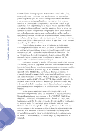 Diversidadeecurrículo
36
Caminhando na mesma perspectiva de Boaventura Sousa Santos (2006),
podemos dizer que a resposta a essas questões passa por uma ruptura
política e epistemológica. Do ponto de vista político, estamos desafiados
a reinventar novas práticas pedagógicas e curriculares e abrir um novo
horizonte de possibilidades cartografado por alternativas radicais às que
deixaram de o ser. E epistemológico na medida em que realizarmos uma
crítica à racionalidade ocidental, entendida como uma forma de pensar que
se tornou totalizante e hegemônica, e propusermos novos rumos para sua
superação a fim de alcançarmos uma transformação social. Isso nos leva a
indagar em que medida os currículos escolares expressam uma visão restrita
de conhecimento, ignorando e até mesmo desprezando outros conhecimentos,
valores, interpretações da realidade, de mundo, de sociedade e de ser humano
acumulados pelos coletivos diversos.
Entendendo que a questão racial permeia toda a história social,
cultural e política brasileira e que afeta a todos nós, independentemente
do nosso pertencimento étnico-racial, o movimento negro brasileiro tem
feito reivindicações e construído práticas pedagógicas alternativas, a fim
de introduzir essa discussão nos currículos. Ricas experiências têm sido
desenvolvidas em vários estados e municípios, com apoio ou não das
universidades e secretarias estaduais e municipais.
No entanto, no início do terceiro milênio, o movimento negro passou a
adotar uma postura mais propositiva, realizando intervenções sistemáticas no
interior do Estado. Dessas novas iniciativas, alguns avanços foram conseguidos.
Um deles é a criação da Secretaria Especial de Políticas de Promoção da
Igualdade Racial (SEPPIR). Esta secretaria, de abrangência nacional, é
responsável por várias ações voltadas para a igualdade racial em conjunto
com outros ministérios, secretarias estaduais e municipais, universidades,
movimentos sociais e ONG’s. Além da SEPPIR, foi constituída no interior da
Secretaria de Educação Continuada, Alfabetização e Diversidade (SECAD),
a Coordenadoria de Diversidade e Inclusão Educacional que tem realizado
publicações, conferências e produção de material didático voltado para a
temática.
Nessa nova forma de intervenção do Movimento Negro e de
intelectuais comprometidos com a luta anti-racista, as escolas de educação
básica estão desafiadas a implementar a lei de nº 10.639/03. Esta lei torna
obrigatória a inclusão do ensino da História da África e da Cultura Afro-
Brasileira nos currículos dos estabelecimentos de ensino públicos e particulares
da educação básica.Trata-se de uma alteração da lei nº 9394/96, Lei de
Diretrizes e Bases da Educação Nacional, na qual foram incluídos mais três
artigos, os quais versam sobre essa obrigatoriedade. Ela também acrescenta
que o dia 20 de novembro (considerado dia da morte de Zumbi) deverá
ser incluído no calendário escolar como dia nacional da consciência negra,
tal como já é comemorado pelo movimento negro e por alguns setores da
sociedade.
texto04_2726.indd 36 3/10/2007 14:54:23
 
