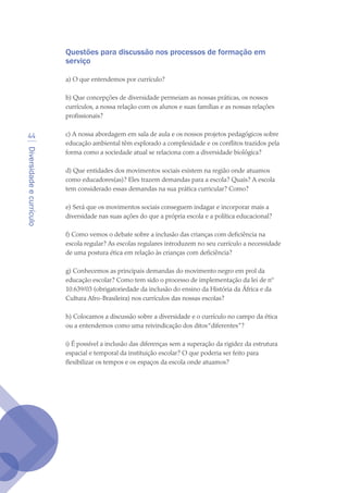 Diversidadeecurrículo
44
Questões para discussão nos processos de formação em
serviço
a) O que entendemos por currículo?
b) Que concepções de diversidade permeiam as nossas práticas, os nossos
currículos, a nossa relação com os alunos e suas famílias e as nossas relações
profissionais?
c) A nossa abordagem em sala de aula e os nossos projetos pedagógicos sobre
educação ambiental têm explorado a complexidade e os conflitos trazidos pela
forma como a sociedade atual se relaciona com a diversidade biológica?
d) Que entidades dos movimentos sociais existem na região onde atuamos
como educadores(as)? Eles trazem demandas para a escola? Quais? A escola
tem considerado essas demandas na sua prática curricular? Como?
e) Será que os movimentos sociais conseguem indagar e incorporar mais a
diversidade nas suas ações do que a própria escola e a política educacional?
f) Como vemos o debate sobre a inclusão das crianças com deficiência na
escola regular? As escolas regulares introduzem no seu currículo a necessidade
de uma postura ética em relação às crianças com deficiência?
g) Conhecemos as principais demandas do movimento negro em prol da
educação escolar? Como tem sido o processo de implementação da lei de nº
10.639/03 (obrigatoriedade da inclusão do ensino da História da África e da
Cultura Afro-Brasileira) nos currículos das nossas escolas?
h) Colocamos a discussão sobre a diversidade e o currículo no campo da ética
ou a entendemos como uma reivindicação dos ditos“diferentes”?
i) É possível a inclusão das diferenças sem a superação da rigidez da estrutura
espacial e temporal da instituição escolar? O que poderia ser feito para
flexibilizar os tempos e os espaços da escola onde atuamos?
texto04_2726.indd 44 3/10/2007 14:54:23
 