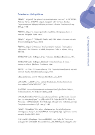 Indagaçõessobrecurrículo
45
Referências bibliográficas
ARROYO, Miguel G.“Os educandos, seus direitos e o currículo”. In: MOREIRA,
Antonio Flávio e ARROYO, Miguel. Indagações sobre currículo. Brasília:
Departamento de Políticas de Educação Infantil e Ensino Fundamental, nov.
2006, p.49-81.
ARROYO, Miguel G. Imagens quebradas: trajetórias e tempos de alunos e
mestres. Petrópolis:Vozes, 2004a.
ARROYO, Miguel G, CALDART, Roseli e MOLINA, Mônica. Por uma educação
do campo. Petrópolis:Vozes, 2004b.
ARROYO, Miguel G.“Ciclos do desenvolvimento humano e formação de
educadores”. In: Educação e sociedade, Campinas: Cedes, n. 68, dez, 1999, p.
143-162.
BRANDÃO, Carlos Rodrigues. O que é educação. São Paulo: Brasiliense,1981.
BRANDÃO, Carlos Rodrigues. Identidade e etnia. Construção da pessoa e
resistência cultural. São Paulo: Brasiliense, 1986.
BRASIL. Lei 9394 – 24 de dezembro de 1996. Lei de diretrizes e bases da educação
nacional. Brasília: Ministério da Educação, 1996.
CHAUI, Marilena. Convite à filosofia. São Paulo: Ática, 1998
CONSUMO SUSTENTÁVEL. Manual de educação. Brasília: Consumers
Internacional/MMA/MEC/IDEC, 2005.
d’ADESKY, Jacques. Racismos e anti-racismos no Brasil: pluralismo étnico e
multiculturalismo. Rio de Janeiro: Pallas, 2001.
GOMES, Nilma Lino.“Diversidade cultura, currículo e questão racial. Desafios
para a prática pedagógica”. In: ABRAMOWICZ, Anete, BARBOSA, Maria de
Assunção e SILVÉRIO,Valter Roberto (Orgs). Educação como prática da diferença.
Campinas: Armazém do Ipê, 2006, p.21-40.
GOMES, Nilma Lino.“Educação e relações raciais: discutindo algumas
estratégias de atuação”. In: MUNANGA, Kabengele (Org.). Superando o racismo
na escola. Brasília: MEC, 1999.
FERNANDES, Claudia de Oliveira e FREITAS, Luiz Carlos de.“Currículo e
avaliação”. In: MOREIRA, Antonio Flávio e ARROYO, Miguel. Indagações sobre
texto04_2726.indd 45 3/10/2007 14:54:23
 