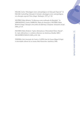 Indagaçõessobrecurrículo
47
SKLIAR, Carlos.“Abordagem sócio-antropológicas em Educação Especial”. In
SKLIAR, Carlos(Org.) Educação  Exclusão: abordagens sócio-antropológicas
em educação especial. Porto Alegre: Mediação, 1977, p.7-20.
SILVÉRIO,Valter Roberto.“A diferença como realização da liberdade”. In
ABRAMOWICZ, Anete, BARBOSA, Maria de Assunção e SILVÉRIO,Valter
Roberto (Orgs). Educação como prática da diferença, Campinas: Armazém do Ipê,
2006, p.5-19.
SILVERIO,Valter Roberto.“Ações Afirmativas e Diversidade Étnico-Racial”.
In: Ações Afirmativas e o combate ao Racismo nas Américas, Brasília: MEC/
SECAD/BID/UNESCO, 2005, p.141-164.
TEIXEIRA, Inês Assunção de Castro e LOPES, José de Sousa Miguel (Orgs).
A diversidade cultural vai ao cinema. Belo Horizonte: Autêntica, 2006.
texto04_2726.indd 47 3/10/2007 14:54:23
 