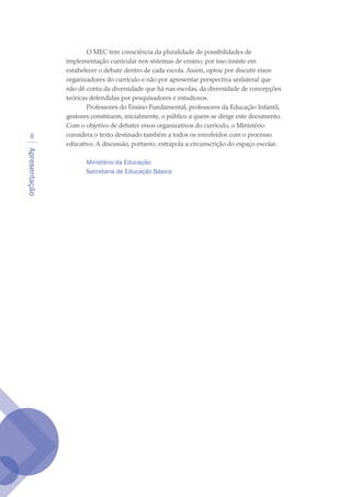 Apresentação

O MEC tem consciência da pluralidade de possibilidades de
implementação curricular nos sistemas de ensino, por isso insiste em
estabelecer o debate dentro de cada escola. Assim, optou por discutir eixos
organizadores do currículo e não por apresentar perspectiva unilateral que
não dê conta da diversidade que há nas escolas, da diversidade de concepções
teóricas defendidas por pesquisadores e estudiosos.
Professores do Ensino Fundamental, professores da Educação Infantil,
gestores constituem, inicialmente, o público a quem se dirige este documento.
Com o objetivo de debater eixos organizativos do currículo, o Ministério
considera o texto destinado também a todos os envolvidos com o processo
educativo. A discussão, portanto, extrapola a circunscrição do espaço escolar.
Ministério da Educação
Secretaria de Educação Básica
texto04_2726.indd 8 3/10/2007 14:54:20
 