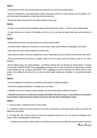 TEXTO 1

- O etnocentrismo entende como mau tudo aquilo que é diferente ou se desvia da sua própria cultura.

- Todos nós manifestamos o nosso etnocentrismo quando, por exemplo, afirmamos “X saiu à francesa” (sem se despedir), ou “Y
está a falar grego” para aqueles cujo código linguístico não dominamos).

- Não devemos fazer do etnocentrismo uma atitude constante do nosso agir.

TEXTO 2

- O homem é um ser social, sendo a sociedade o espaço onde se desenvolve a cultura – a cultura é o agir e realizar valores.

- A cultura traduz-se num conjunto de actividades que têm a ver com uma tábua de valores pelos quais essa sociedade se
orienta.

TEXTO 3

- Existem diferentes culturas, mas cada uma deve ser avaliada a partir de dentro.

- As culturas tendem a separar-se e a isolar-se e, por isso mesmo, podem surgir fenómenos de segregação, como guetos.

- Cada cultura tem os seus próprios padrões de comportamento.

- Cada cultura tem regras e normas de comportamento e isso é o que determina o que é correcto e incorrecto para essa cultura.

- Não há superioridade de uma cultura em relação a outra e por isso é errado avaliar uma cultura a partir de uma cultura
específica.

- Não há códigos morais, nem valores absolutos – há tolerância (embora seja uma tolerância em sentido passivo). Tomemos
como exemplo a PENA DE MORTE. Para o etnocentrismo a pena de morte é um bem, faz parte da sua cultura (que é a melhor)
e todos aqueles que não a praticam estão errados. Para o relativismo a pena de morte deve ser inserida dentro de cada
contexto. Se o relativismo não concorda com a pena de morte, respeita aqueles que a defendem, num espírito de tolerância
passiva.

TEXTO 4

- O valor da dignidade humana deve ser uma referência para promover o diálogo intercultural.

- Só através do contacto se descobrem as injustiças das e nas culturas.

- A dignidade humana é um ideal que se deve perseguir e que será sempre objecto de debate e de procura.

- A dignidade humana deve ser o limite para a aceitação das tradições culturais de um povo – há que defender um universalismo
que se baseie em valores essenciais e universais e que tem de estar para além da diversidade de culturas.

TEXTO 5

1 – O tema do texto é o relativismo cultural e os seus limites.

2 – O relativismo cultural é uma atitude prática de luta contra o etnocentrismo e uma atitude teórica sobre a qual podem ser
reflectidos os seus limites.

3 – Os limites são: Tudo é cultura, logo tudo é aceite como expressão cultural de um povo; Em termos de moralidade, tudo é
relativo, o Bem e o Mal dependem de cada cultura;

    - O relativismo esquece que a cultura é algo vivo e dinâmico que pode e deve ser questionado, posto em causa e censurado.
                                                                                                           Rosa Sousa
 