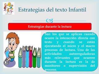 
Estrategias del texto Infantil
Estrategias durante la lectura
Son los que se aplican cuando
ocurre la interacción directa con
texto y cuando se están
ejecutando el micro y el macro
procesos de lectura. Una de las
actividades autorreguladoras
más relevantes que ocurren
durante la lectura es la de
monitoreo o supervisión del
proceso.
 