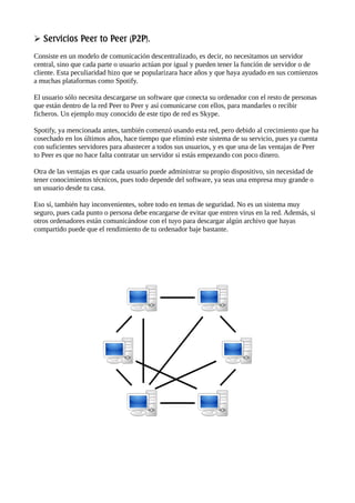 Servicios Peer to Peer (P2P).

Consiste en un modelo de comunicación descentralizado, es decir, no necesitamos un servidor
central, sino que cada parte o usuario actúan por igual y pueden tener la función de servidor o de
cliente. Esta peculiaridad hizo que se popularizara hace años y que haya ayudado en sus comienzos
a muchas plataformas como Spotify.
El usuario sólo necesita descargarse un software que conecta su ordenador con el resto de personas
que están dentro de la red Peer to Peer y así comunicarse con ellos, para mandarles o recibir
ficheros. Un ejemplo muy conocido de este tipo de red es Skype.
Spotify, ya mencionada antes, también comenzó usando esta red, pero debido al crecimiento que ha
cosechado en los últimos años, hace tiempo que eliminó este sistema de su servicio, pues ya cuenta
con suficientes servidores para abastecer a todos sus usuarios, y es que una de las ventajas de Peer
to Peer es que no hace falta contratar un servidor si estás empezando con poco dinero.
Otra de las ventajas es que cada usuario puede administrar su propio dispositivo, sin necesidad de
tener conocimientos técnicos, pues todo depende del software, ya seas una empresa muy grande o
un usuario desde tu casa.
Eso sí, también hay inconvenientes, sobre todo en temas de seguridad. No es un sistema muy
seguro, pues cada punto o persona debe encargarse de evitar que entren virus en la red. Además, si
otros ordenadores están comunicándose con el tuyo para descargar algún archivo que hayas
compartido puede que el rendimiento de tu ordenador baje bastante.
 