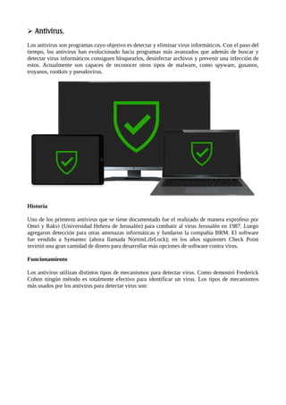 Antivirus.

Los antivirus son programas cuyo objetivo es detectar y eliminar virus informáticos. Con el paso del
tiempo, los antivirus han evolucionado hacia programas más avanzados que además de buscar y
detectar virus informáticos consiguen bloquearlos, desinfectar archivos y prevenir una infección de
estos. Actualmente son capaces de reconocer otros tipos de malware, como spyware, gusanos,
troyanos, rootkits y pseudovirus.
Historia
Uno de los primeros antivirus que se tiene documentado fue el realizado de manera exprofeso por
Omri y Rakvi (Universidad Hebrea de Jerusalén) para combatir al virus Jerusalén en 1987. Luego
agregaron detección para otras amenazas informáticas y fundaron la compañía BRM. El software
fue vendido a Symantec (ahora llamada NortonLifeLock); en los años siguientes Check Point
invirtió una gran cantidad de dinero para desarrollar más opciones de software contra virus.
Funcionamiento
Los antivirus utilizan distintos tipos de mecanismos para detectar virus. Como demostró Frederick
Cohen ningún método es totalmente efectivo para identificar un virus. Los tipos de mecanismos
más usados por los antivirus para detectar virus son:
 