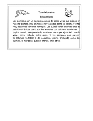 Texto Informativo

                           Los animales

Los animales son un numeroso grupo de seres vivos que existen en
nuestro planeta. Hay animales muy grandes como la ballena y otros
muy pequeños como las hormigas. Los cuales tienen distintos tipos de
estructuras físicas como son los animales con columna vertebrales o
espina dorsal, compuesta de vertebras, como por ejemplo lo son la
vaca, perro, caballo, entre otras. Y los animales que carecen
de columna vertebral o de esqueleto interno articulado como por
ejemplo, la mariposa, gusano, arañas, entre otros.
 