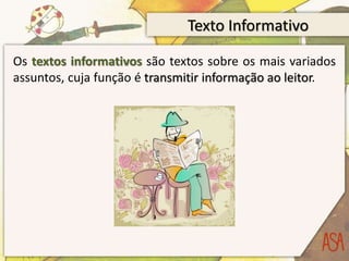 Texto Informativo
Os textos informativos são textos sobre os mais variados
assuntos, cuja função é transmitir informação ao leitor.
 