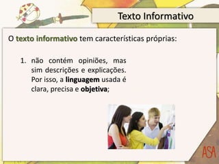 Texto Informativo
O texto informativo tem características próprias:
1. não contém opiniões, mas
sim descrições e explicações.
Por isso, a linguagem usada é
clara, precisa e objetiva;
 