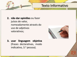 Texto Informativo
2. não dar opiniões ou fazer
juízos de valor,
nomeadamente através do
uso de adjetivos
valorativos;
3. usar linguagem objetiva
(frases declarativas, modo
indicativo, 3.ᵃ pessoa).
 