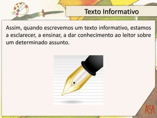 Texto Informativo
Assim, quando escrevemos um texto informativo, estamos
a esclarecer, a ensinar, a dar conhecimento ao leitor sobre
um determinado assunto.
 