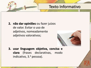 Texto Informativo
2. não dar opiniões ou fazer juízos
de valor. Evitar o uso de
adjetivos, nomeadamente
adjetivos valorativos;
3. usar linguagem objetiva, concisa e
clara (frases declarativas, modo
indicativo, 3.ᵃ pessoa).
 