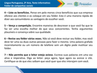 Língua Portuguesa, 2º Ano, Texto informativo:
Folder de campanhas sociais
4 – Liste os benefícios. Pense em pelo menos cinco benefícios que sua empresa
oferece aos clientes e os coloque em seu folder. Esta é uma maneira rápida de
dizer aos consumidores as vantagens de escolher você.
5 – Vença a competição. Encontre maneiras de descrever o que você faz que te
faz ser uma escolha melhor do que seus concorrentes. Tenha argumentos
plausíveis e convença sobre sua qualidade.
6 – Revise seu folder várias vezes. Não só você deve revisar seu folder, mas você
deve ter uma ou duas outras pessoas para fazer o mesmo. Uma palavra grafada
incorretamente ou um número de telefone sem um digito pode inutilizar seu
folder.
7 – Não permita que o leitor esteja ocioso. Escreva suas palavras em uma voz
ativa e imperativa. Diga ao leitor: peça agora, ligue agora ou acesse o site.
Certifique-se de que eles saibam que você quer que eles interajam com você.
 