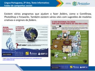 Língua Portuguesa, 2º Ano, Texto informativo:
Folder de campanhas sociais
Existem vários programas que ajudam a fazer folders, como o CorelDraw,
PhotoShop e Fireworks. Também existem vários sites com sugestões de modelos
criativos e originais de folders.
Imagem:http://www.adasa.df.gov.br/index.php?option=com_content&view=arti
cle&id=406&Itemid=306
 