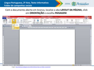 Língua Portuguesa, 2º Ano, Texto informativo:
Folder de campanhas sociais
Com o documento aberto em branco, localize a aba LAYOUT DA PÁGINA, click
em ORIENTAÇÃO e escolha PAISAGEM.
Imagem: http://lufantasma.blogspot.com.br/2011/10/como-fazer-um-folder-no-word.html
 