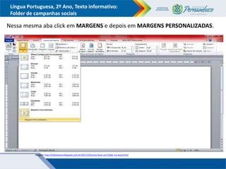 Língua Portuguesa, 2º Ano, Texto informativo:
Folder de campanhas sociais
Nessa mesma aba click em MARGENS e depois em MARGENS PERSONALIZADAS.
Imagem: http://lufantasma.blogspot.com.br/2011/10/como-fazer-um-folder-no-word.html
 