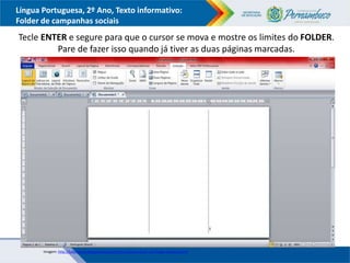 Língua Portuguesa, 2º Ano, Texto informativo:
Folder de campanhas sociais
Tecle ENTER e segure para que o cursor se mova e mostre os limites do FOLDER.
Pare de fazer isso quando já tiver as duas páginas marcadas.
Imagem: http://lufantasma.blogspot.com.br/2011/10/como-fazer-um-folder-no-word.html
 