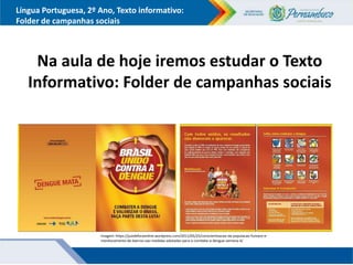 Língua Portuguesa, 2º Ano, Texto informativo:
Folder de campanhas sociais
Na aula de hoje iremos estudar o Texto
Informativo: Folder de campanhas sociais
Imagem: https://juizdeforaonline.wordpress.com/2011/05/25/conscientizacao-da-populacao-fumace-e-
monitoramento-de-bairros-sao-medidas-adotadas-para-o-combate-a-dengue-semana-4/
 