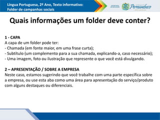 Língua Portuguesa, 2º Ano, Texto informativo:
Folder de campanhas sociais
Quais informações um folder deve conter?
1 - CAPA
A capa de um folder pode ter:
- Chamada (em fonte maior, em uma frase curta);
- Subtítulo (um complemento para a sua chamada, explicando-a, caso necessário);
- Uma imagem, foto ou ilustração que represente o que você está divulgando.
2 – APRESENTAÇÃO / SOBRE A EMPRESA
Neste caso, estamos sugerindo que você trabalhe com uma parte específica sobre
a empresa, ou use esta aba como uma área para apresentação do serviço/produto
com alguns destaques ou diferenciais.
 