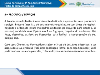 Língua Portuguesa, 2º Ano, Texto informativo:
Folder de campanhas sociais
3 – PRODUTOS / SERVIÇOS
A área interna do Folder é normalmente destinada a apresentar seus produtos e
serviços. Procure fazer isso de uma maneira organizada e com áreas de respiros.
Respeite a ordem de leitura (no padrão ocidental) da esquerda para direita e, se
possível, subdivida seus tópicos em 3 ou 6 grupos, respeitando as dobras. Use
fotos, desenhos, gráficos ou ilustrações para facilitar a compreensão do seu
público-alvo.
Caso seus Clientes ou Fornecedores sejam marcas de destaque e isso possa ser
associado a sua empresa (faça uma solicitação formal com essa liberação), você
pode destinar uma aba para eles, colocando marcas ou até mesmo testemunhos.
 