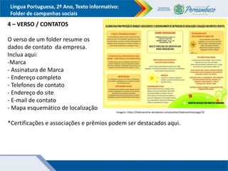 Língua Portuguesa, 2º Ano, Texto informativo:
Folder de campanhas sociais
4 – VERSO / CONTATOS
O verso de um folder resume os
dados de contato da empresa.
Inclua aqui:
-Marca
- Assinatura de Marca
- Endereço completo
- Telefones de contato
- Endereço do site
- E-mail de contato
- Mapa esquemático de localização
*Certificações e associações e prêmios podem ser destacados aqui.
Imagem: https://itabiraonline.wordpress.com/author/itabiraonline/page/3/
 