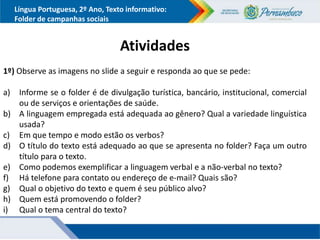 Língua Portuguesa, 2º Ano, Texto informativo:
Folder de campanhas sociais
Atividades
1º) Observe as imagens no slide a seguir e responda ao que se pede:
a) Informe se o folder é de divulgação turística, bancário, institucional, comercial
ou de serviços e orientações de saúde.
b) A linguagem empregada está adequada ao gênero? Qual a variedade linguística
usada?
c) Em que tempo e modo estão os verbos?
d) O título do texto está adequado ao que se apresenta no folder? Faça um outro
título para o texto.
e) Como podemos exemplificar a linguagem verbal e a não-verbal no texto?
f) Há telefone para contato ou endereço de e-mail? Quais são?
g) Qual o objetivo do texto e quem é seu público alvo?
h) Quem está promovendo o folder?
i) Qual o tema central do texto?
 