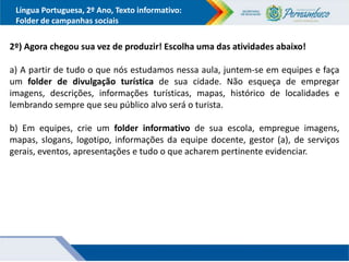 Língua Portuguesa, 2º Ano, Texto informativo:
Folder de campanhas sociais
2º) Agora chegou sua vez de produzir! Escolha uma das atividades abaixo!
a) A partir de tudo o que nós estudamos nessa aula, juntem-se em equipes e faça
um folder de divulgação turística de sua cidade. Não esqueça de empregar
imagens, descrições, informações turísticas, mapas, histórico de localidades e
lembrando sempre que seu público alvo será o turista.
b) Em equipes, crie um folder informativo de sua escola, empregue imagens,
mapas, slogans, logotipo, informações da equipe docente, gestor (a), de serviços
gerais, eventos, apresentações e tudo o que acharem pertinente evidenciar.
 