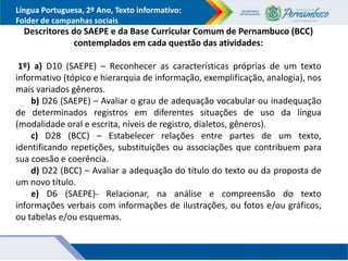 Língua Portuguesa, 2º Ano, Texto informativo:
Folder de campanhas sociais
Descritores do SAEPE e da Base Curricular Comum de Pernambuco (BCC)
contemplados em cada questão das atividades:
1º) a) D10 (SAEPE) – Reconhecer as características próprias de um texto
informativo (tópico e hierarquia de informação, exemplificação, analogia), nos
mais variados gêneros.
b) D26 (SAEPE) – Avaliar o grau de adequação vocabular ou inadequação
de determinados registros em diferentes situações de uso da língua
(modalidade oral e escrita, níveis de registro, dialetos, gêneros).
c) D28 (BCC) – Estabelecer relações entre partes de um texto,
identificando repetições, substituições ou associações que contribuem para
sua coesão e coerência.
d) D22 (BCC) – Avaliar a adequação do título do texto ou da proposta de
um novo título.
e) D6 (SAEPE)- Relacionar, na análise e compreensão do texto
informações verbais com informações de ilustrações, ou fotos e/ou gráficos,
ou tabelas e/ou esquemas.
 