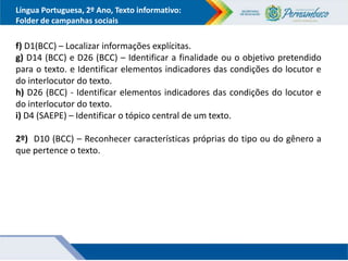 Língua Portuguesa, 2º Ano, Texto informativo:
Folder de campanhas sociais
f) D1(BCC) – Localizar informações explícitas.
g) D14 (BCC) e D26 (BCC) – Identificar a finalidade ou o objetivo pretendido
para o texto. e Identificar elementos indicadores das condições do locutor e
do interlocutor do texto.
h) D26 (BCC) - Identificar elementos indicadores das condições do locutor e
do interlocutor do texto.
i) D4 (SAEPE) – Identificar o tópico central de um texto.
2º) D10 (BCC) – Reconhecer características próprias do tipo ou do gênero a
que pertence o texto.
 