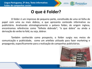 Língua Portuguesa, 2º Ano, Texto informativo:
Folder de campanhas sociais
O que é Folder?
O folder é um impresso de pequeno porte, constituído de uma só folha de
papel com uma ou mais dobras, e que apresenta conteúdo informativo ou
publicitário. Analisando etimologicamente a palavra folder, de origem inglesa,
encontramos referências como “folheto dobrado”; “o que dobra” ou ainda a
derivação do verbo to fold, ou seja, dobrar.
Também conhecido como prospecto, o folder surgiu nos meios de
comunicação e publicidade, como um artefato utilizado para fazer marketing e
propaganda, especificamente para a realização de campanhas publicitárias.
Imagem:
http://www.folhavitoria.com.br/geral/blogs/midiaemercado/?p=7732
 
