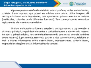 Língua Portuguesa, 2º Ano, Texto informativo:
Folder de campanhas sociais
Algumas pessoas confundem o folder com o panfleto, embora semelhantes,
o folder é um impresso que possui no mínimo uma dobra, utiliza imagens, dá
destaque às ideias mais importantes, com quadros ou palavras em fontes maiores
(maiúsculas, coloridas ou de diferentes formatos). Tem como propósito comunicar
rapidamente ideias sem cansar o leitor.
O folder é dobrado conforme a sequência de argumentos, a capa contém a
chamada principal, a qual deve despertar a curiosidade para a abertura do mesmo.
Ao abrir a primeira dobra, nota-se o detalhamento do que a capa anuncia. A última
dobra (externa) é, geralmente, reservada para os dados como endereço, telefone, e-
mail e outras informações como distribuidores, representantes, patrocinadores,
mapas de localização e outras informações de contato.
 